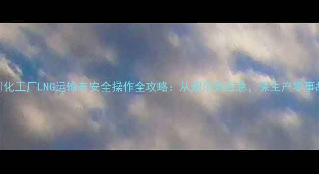 图片 🔥化工厂LNG运输车安全操作全攻略：从规范到应急，保生产零事故.jpg