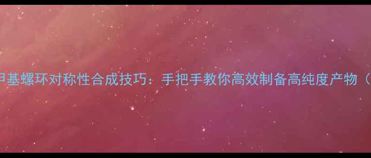 图片 🔥化工必看反甲基螺环对称性合成技巧：手把手教你高效制备高纯度产物（附实验方案）2.jpg