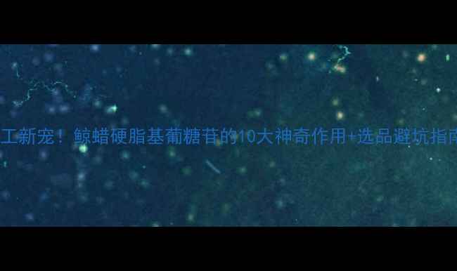 图片 🔥化工新宠！鲸蜡硬脂基葡糖苷的10大神奇作用+选品避坑指南🔥2.jpg