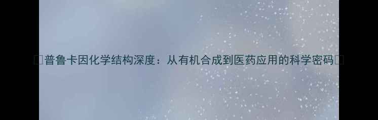 图片 🔥普鲁卡因化学结构深度：从有机合成到医药应用的科学密码🔥.jpg