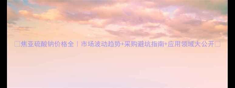 图片 🔥焦亚硫酸钠价格全｜市场波动趋势+采购避坑指南+应用领域大公开🔥.jpg