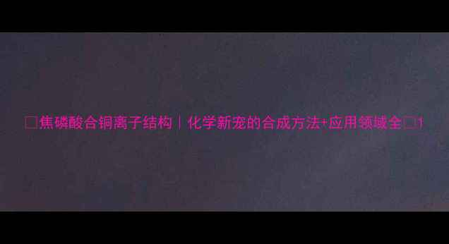 图片 🔥焦磷酸合铜离子结构｜化学新宠的合成方法+应用领域全💡1.jpg