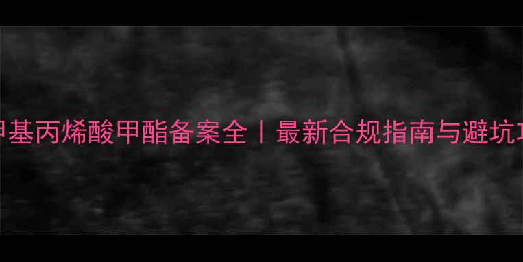 图片 🔥甲基丙烯酸甲酯备案全｜最新合规指南与避坑攻略.jpg