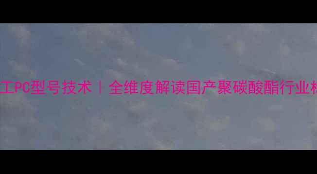 图片 🔥鲁西化工PC型号技术｜全维度解读国产聚碳酸酯行业标杆产品2.jpg