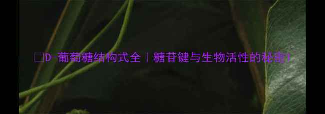 图片 🔬D-葡萄糖结构式全｜糖苷键与生物活性的秘密1.jpg