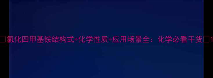 图片 🔬氯化四甲基铵结构式+化学性质+应用场景全：化学必看干货💡1.jpg